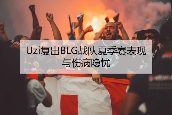 Uzi复出BLG战队夏季赛表现与伤病隐忧