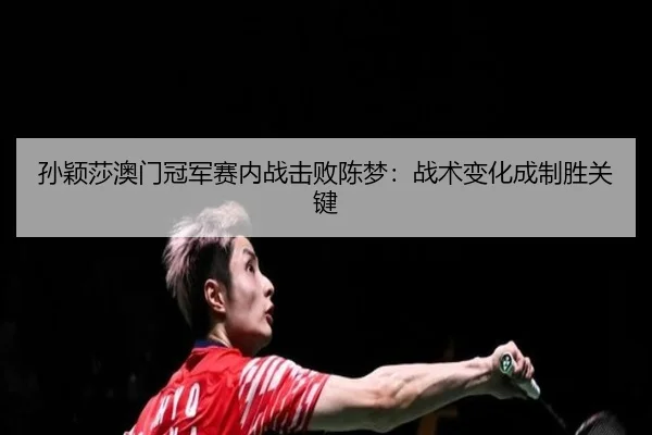 孙颖莎澳门冠军赛内战击败陈梦：战术变化成制胜关键