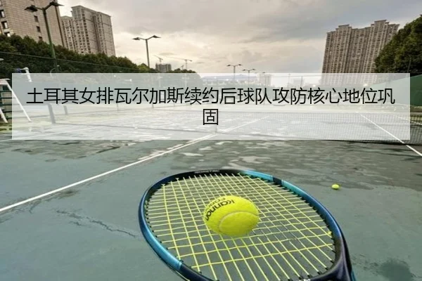 土耳其女排瓦尔加斯续约后球队攻防核心地位巩固