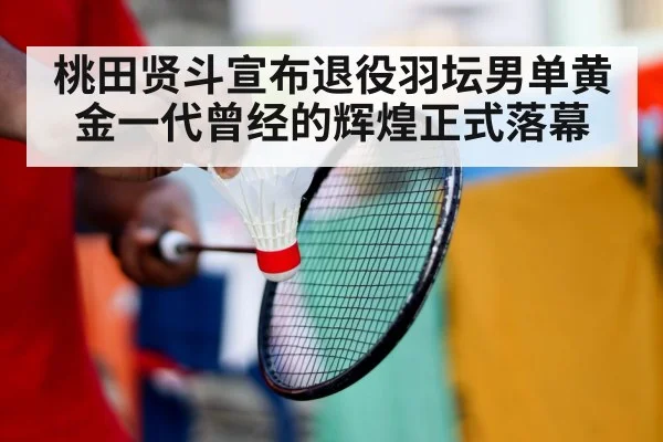 桃田贤斗宣布退役羽坛男单黄金一代曾经的辉煌正式落幕