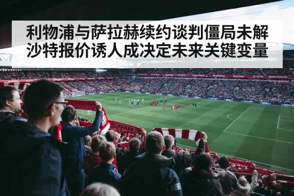 利物浦与萨拉赫续约谈判僵局未解沙特报价诱人成决定未来关键变量
